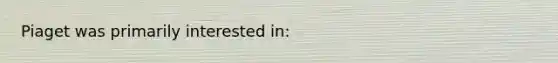 Piaget was primarily interested in: