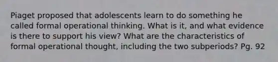 Piaget proposed that adolescents learn to do something he called formal operational thinking. What is it, and what evidence is there to support his view? What are the characteristics of formal operational thought, including the two subperiods? Pg. 92