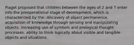 Piaget proposed that children between the ages of 2 and 7 enter into the preoperational stage of development, which is characterized by the: discovery of object permanence. acquisition of knowledge through sensing and manipulating objects. increasing use of symbols and prelogical thought processes. ability to think logically about visible and tangible objects and situations.