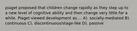 piaget proposed that children change rapidly as they step up to a new level of cognitive ability and then change very little for a while. Piaget viewed development as.... A). socially-mediated B). continuous C). discontinuous/stage-like D). passive