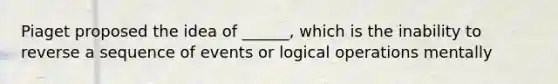 Piaget proposed the idea of ______, which is the inability to reverse a sequence of events or logical operations mentally