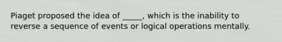 Piaget proposed the idea of _____, which is the inability to reverse a sequence of events or logical operations mentally.