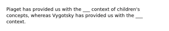 Piaget has provided us with the ___ context of children's concepts, whereas Vygotsky has provided us with the ___ context.