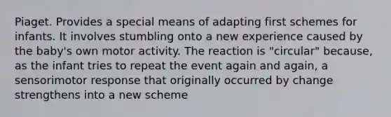 Piaget. Provides a special means of adapting first schemes for infants. It involves stumbling onto a new experience caused by the baby's own motor activity. The reaction is "circular" because, as the infant tries to repeat the event again and again, a sensorimotor response that originally occurred by change strengthens into a new scheme