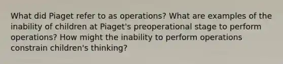 What did Piaget refer to as operations? What are examples of the inability of children at Piaget's preoperational stage to perform operations? How might the inability to perform operations constrain children's thinking?