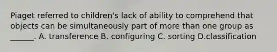 Piaget referred to children's lack of ability to comprehend that objects can be simultaneously part of more than one group as ______. A. transference B. configuring C. sorting D.classification