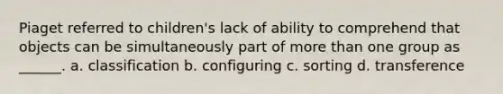 Piaget referred to children's lack of ability to comprehend that objects can be simultaneously part of more than one group as ______. a. classification b. configuring c. sorting d. transference