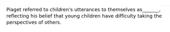 Piaget referred to children's utterances to themselves as_______, reflecting his belief that young children have difficulty taking the perspectives of others.