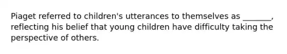 Piaget referred to children's utterances to themselves as _______, reflecting his belief that young children have difficulty taking the perspective of others.