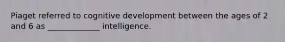 Piaget referred to cognitive development between the ages of 2 and 6 as _____________ intelligence.