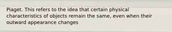 Piaget. This refers to the idea that certain physical characteristics of objects remain the same, even when their outward appearance changes