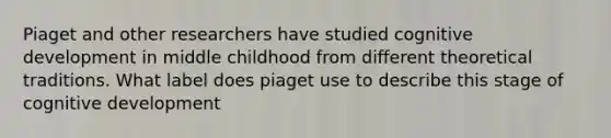 Piaget and other researchers have studied cognitive development in middle childhood from different theoretical traditions. What label does piaget use to describe this stage of cognitive development