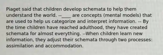 Piaget said that children develop schemata to help them understand the world. --____ are concepts (mental models) that are used to help us categorize and interpret information. -- By the time children have reached adulthood, they have created schemata for almost everything. --When children learn new information, they adjust their schemata through two processes: assimilation and accommodation.