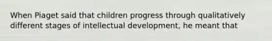 When Piaget said that children progress through qualitatively different stages of intellectual development, he meant that