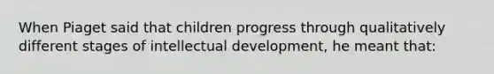 When Piaget said that children progress through qualitatively different stages of intellectual development, he meant that: