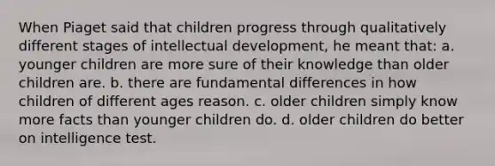 When Piaget said that children progress through qualitatively different stages of intellectual development, he meant that: a. younger children are more sure of their knowledge than older children are. b. there are fundamental differences in how children of different ages reason. c. older children simply know more facts than younger children do. d. older children do better on intelligence test.