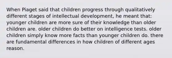 When Piaget said that children progress through qualitatively different stages of intellectual development, he meant that: younger children are more sure of their knowledge than older children are. older children do better on intelligence tests. older children simply know more facts than younger children do. there are fundamental differences in how children of different ages reason.