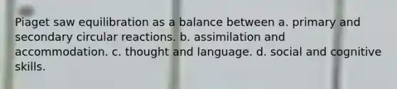 Piaget saw equilibration as a balance between a. primary and secondary circular reactions. b. assimilation and accommodation. c. thought and language. d. social and cognitive skills.