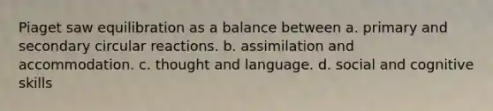 Piaget saw equilibration as a balance between a. primary and secondary circular reactions. b. assimilation and accommodation. c. thought and language. d. social and cognitive skills