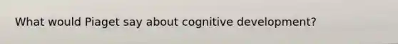 What would Piaget say about cognitive development?