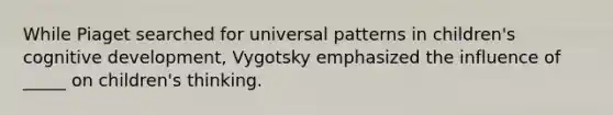 While Piaget searched for universal patterns in children's cognitive development, Vygotsky emphasized the influence of _____ on children's thinking.