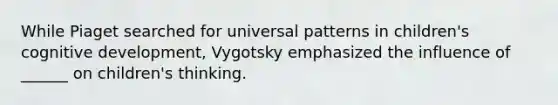 While Piaget searched for universal patterns in children's cognitive development, Vygotsky emphasized the influence of ______ on children's thinking.