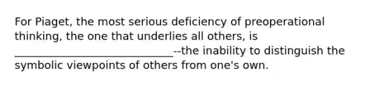 For Piaget, the most serious deficiency of preoperational thinking, the one that underlies all others, is _____________________________--the inability to distinguish the symbolic viewpoints of others from one's own.