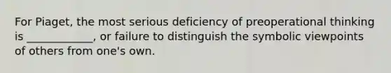 For Piaget, the most serious deficiency of preoperational thinking is ____________, or failure to distinguish the symbolic viewpoints of others from one's own.