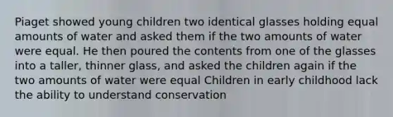 Piaget showed young children two identical glasses holding equal amounts of water and asked them if the two amounts of water were equal. He then poured the contents from one of the glasses into a taller, thinner glass, and asked the children again if the two amounts of water were equal Children in early childhood lack the ability to understand conservation