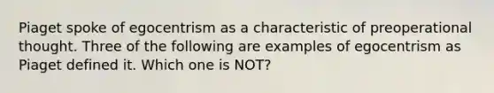 Piaget spoke of egocentrism as a characteristic of preoperational thought. Three of the following are examples of egocentrism as Piaget defined it. Which one is NOT?