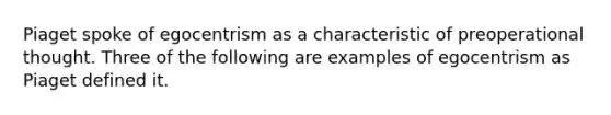 Piaget spoke of egocentrism as a characteristic of preoperational thought. Three of the following are examples of egocentrism as Piaget defined it.