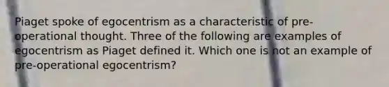 Piaget spoke of egocentrism as a characteristic of pre-operational thought. Three of the following are examples of egocentrism as Piaget defined it. Which one is not an example of pre-operational egocentrism?