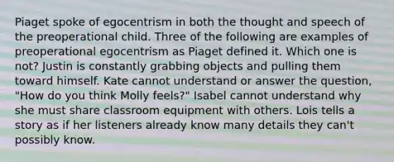 Piaget spoke of egocentrism in both the thought and speech of the preoperational child. Three of the following are examples of preoperational egocentrism as Piaget defined it. Which one is not? Justin is constantly grabbing objects and pulling them toward himself. Kate cannot understand or answer the question, "How do you think Molly feels?" Isabel cannot understand why she must share classroom equipment with others. Lois tells a story as if her listeners already know many details they can't possibly know.