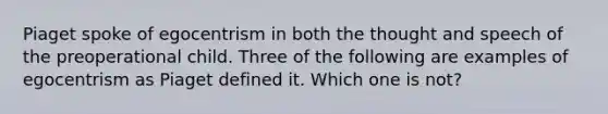 Piaget spoke of egocentrism in both the thought and speech of the preoperational child. Three of the following are examples of egocentrism as Piaget defined it. Which one is not?