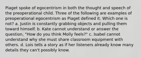 Piaget spoke of egocentrism in both the thought and speech of the preoperational child. Three of the following are examples of preoperational egocentrism as Piaget defined it. Which one is not? a. Justin is constantly grabbing objects and pulling them toward himself. b. Kate cannot understand or answer the question, "How do you think Molly feels?" c. Isabel cannot understand why she must share classroom equipment with others. d. Lois tells a story as if her listeners already know many details they can't possibly know.