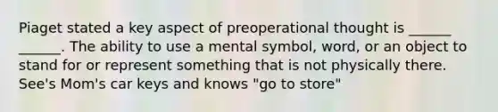 Piaget stated a key aspect of preoperational thought is ______ ______. The ability to use a mental symbol, word, or an object to stand for or represent something that is not physically there. See's Mom's car keys and knows "go to store"