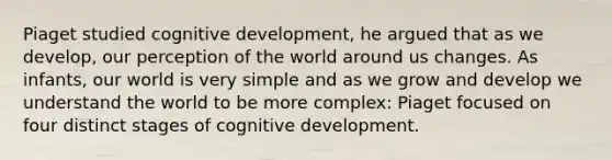 Piaget studied cognitive development, he argued that as we develop, our perception of the world around us changes. As infants, our world is very simple and as we grow and develop we understand the world to be more complex: Piaget focused on four distinct stages of cognitive development.