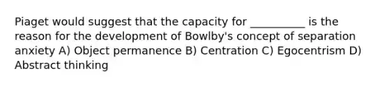 Piaget would suggest that the capacity for __________ is the reason for the development of Bowlby's concept of separation anxiety A) Object permanence B) Centration C) Egocentrism D) Abstract thinking