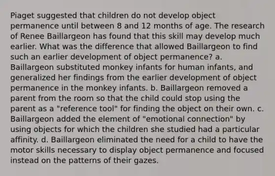 Piaget suggested that children do not develop object permanence until between 8 and 12 months of age. The research of Renee Baillargeon has found that this skill may develop much earlier. What was the difference that allowed Baillargeon to find such an earlier development of object permanence? a. Baillargeon substituted monkey infants for human infants, and generalized her findings from the earlier development of object permanence in the monkey infants. b. Baillargeon removed a parent from the room so that the child could stop using the parent as a "reference tool" for finding the object on their own. c. Baillargeon added the element of "emotional connection" by using objects for which the children she studied had a particular affinity. d. Baillargeon eliminated the need for a child to have the motor skills necessary to display object permanence and focused instead on the patterns of their gazes.