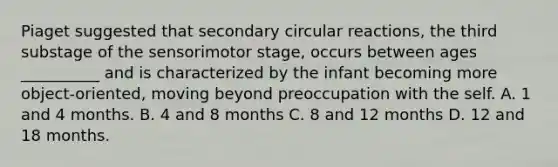 Piaget suggested that secondary circular reactions, the third substage of the sensorimotor stage, occurs between ages __________ and is characterized by the infant becoming more object-oriented, moving beyond preoccupation with the self. A. 1 and 4 months. B. 4 and 8 months C. 8 and 12 months D. 12 and 18 months.