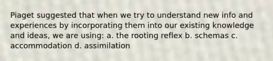 Piaget suggested that when we try to understand new info and experiences by incorporating them into our existing knowledge and ideas, we are using: a. the rooting reflex b. schemas c. accommodation d. assimilation