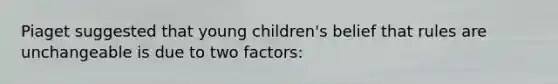 Piaget suggested that young children's belief that rules are unchangeable is due to two factors: