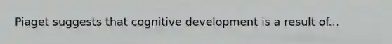 Piaget suggests that cognitive development is a result of...