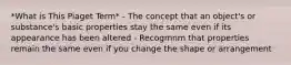 *What is This Piaget Term* - The concept that an object's or substance's basic properties stay the same even if its appearance has been altered - Recogmnm that properties remain the same even if you change the shape or arrangement