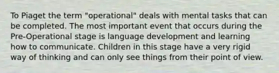 To Piaget the term "operational" deals with mental tasks that can be completed. The most important event that occurs during the Pre-Operational stage is language development and learning how to communicate. Children in this stage have a very rigid way of thinking and can only see things from their point of view.