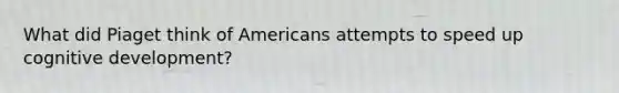 What did Piaget think of Americans attempts to speed up cognitive development?