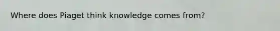 Where does Piaget think knowledge comes from?