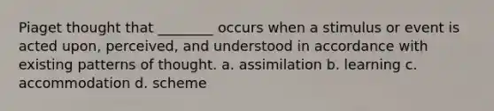 Piaget thought that ________ occurs when a stimulus or event is acted upon, perceived, and understood in accordance with existing patterns of thought. a. assimilation b. learning c. accommodation d. scheme