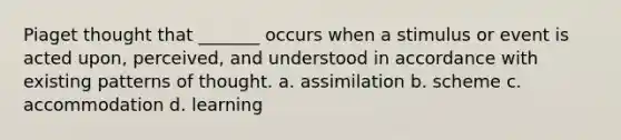 Piaget thought that _______ occurs when a stimulus or event is acted upon, perceived, and understood in accordance with existing patterns of thought. a. assimilation b. scheme c. accommodation d. learning