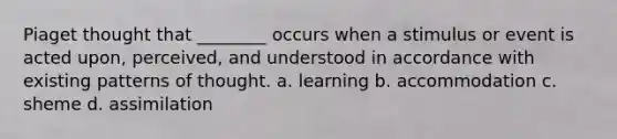 Piaget thought that ________ occurs when a stimulus or event is acted upon, perceived, and understood in accordance with existing patterns of thought. a. learning b. accommodation c. sheme d. assimilation